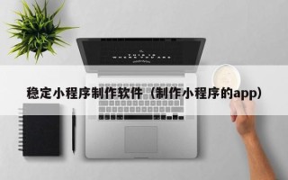 靖江稳定小程序制作软件（制作小程序的app）