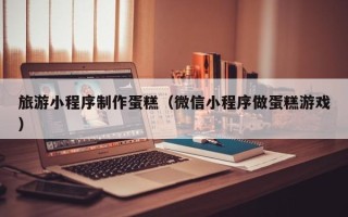 靖江旅游小程序制作蛋糕（微信小程序做蛋糕游戏）